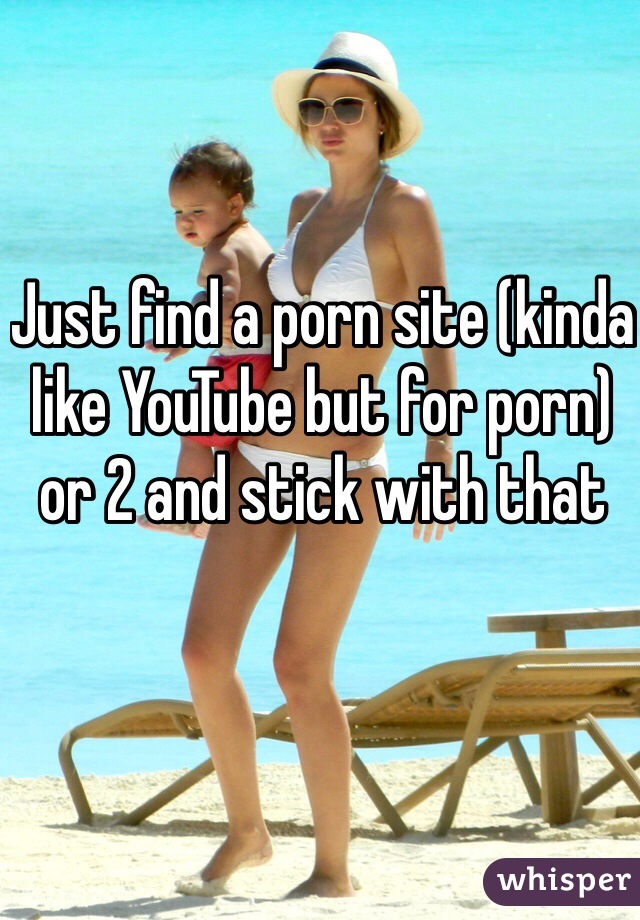 Just find a porn site (kinda like YouTube but for porn) or 2 and stick with that