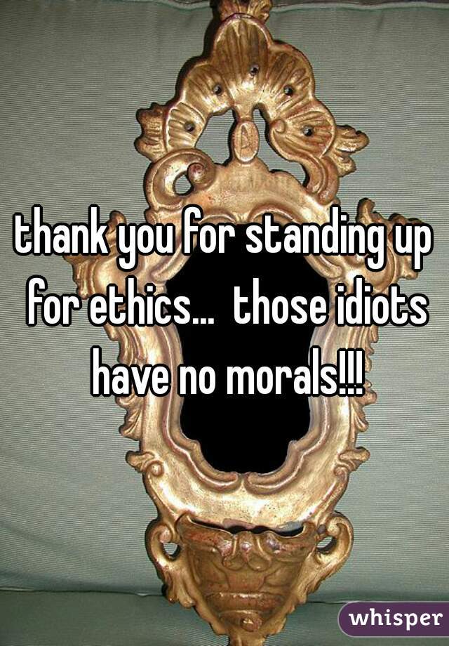 thank you for standing up for ethics...  those idiots have no morals!!!