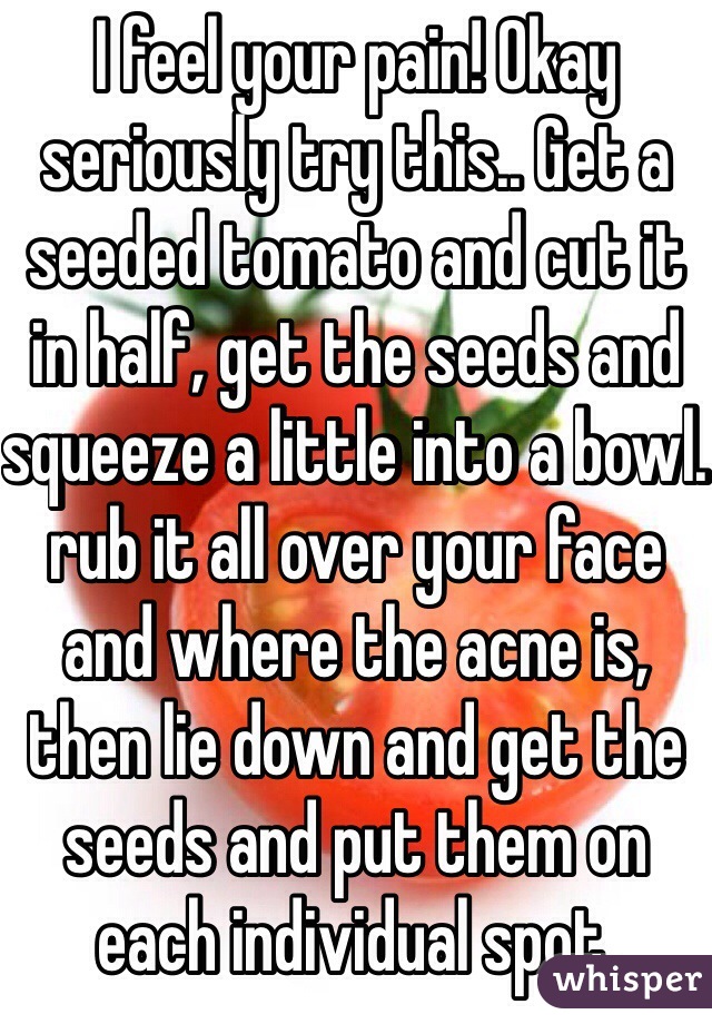 I feel your pain! Okay seriously try this.. Get a seeded tomato and cut it in half, get the seeds and squeeze a little into a bowl. rub it all over your face and where the acne is, then lie down and get the seeds and put them on each individual spot.