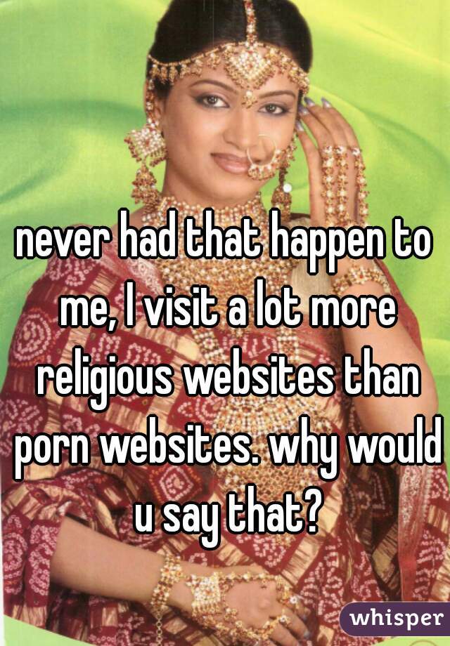 never had that happen to me, I visit a lot more religious websites than porn websites. why would u say that?