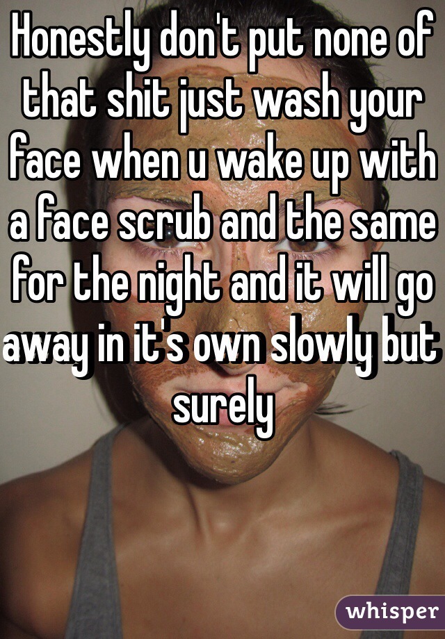 Honestly don't put none of that shit just wash your face when u wake up with a face scrub and the same for the night and it will go away in it's own slowly but surely 