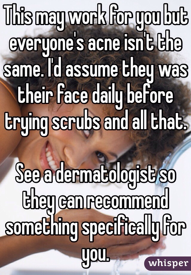 This may work for you but everyone's acne isn't the same. I'd assume they was their face daily before trying scrubs and all that. 

See a dermatologist so they can recommend something specifically for you. 