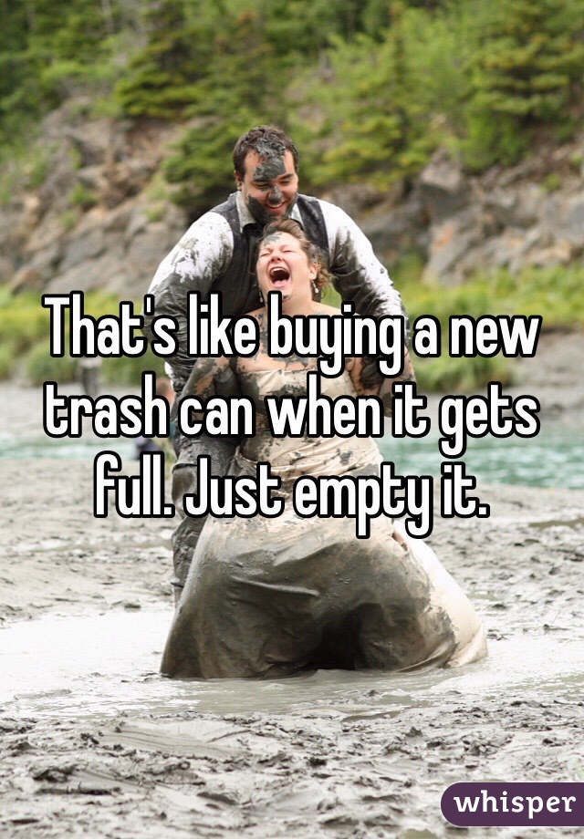 That's like buying a new trash can when it gets full. Just empty it. 