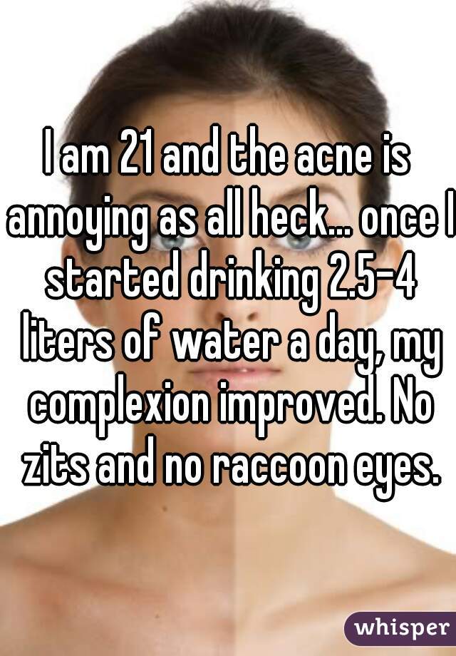 I am 21 and the acne is annoying as all heck... once I started drinking 2.5-4 liters of water a day, my complexion improved. No zits and no raccoon eyes.