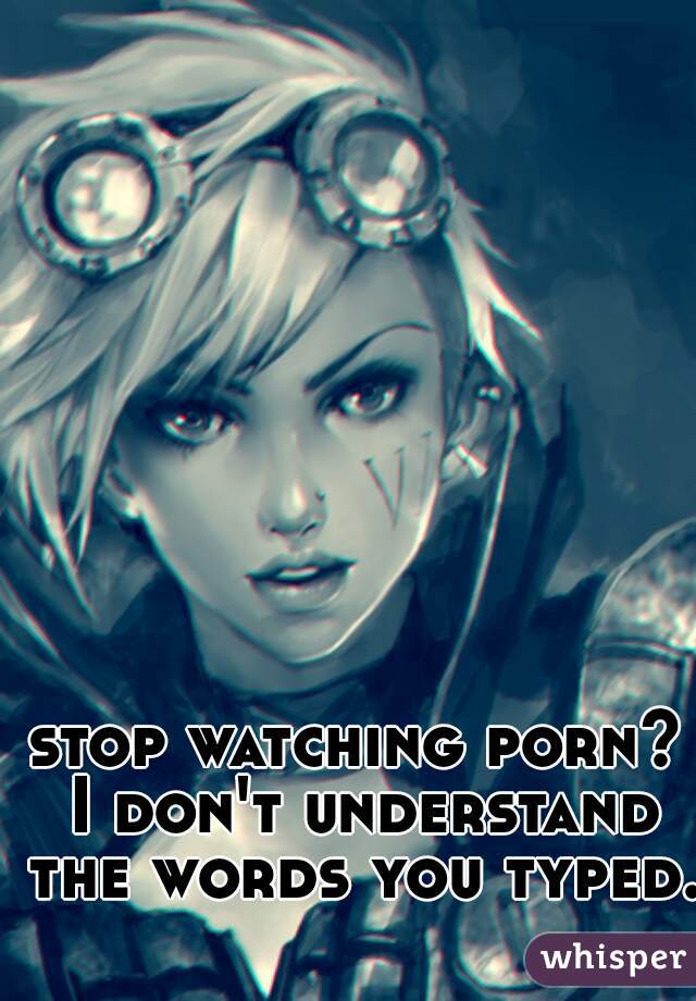stop watching porn? I don't understand the words you typed.