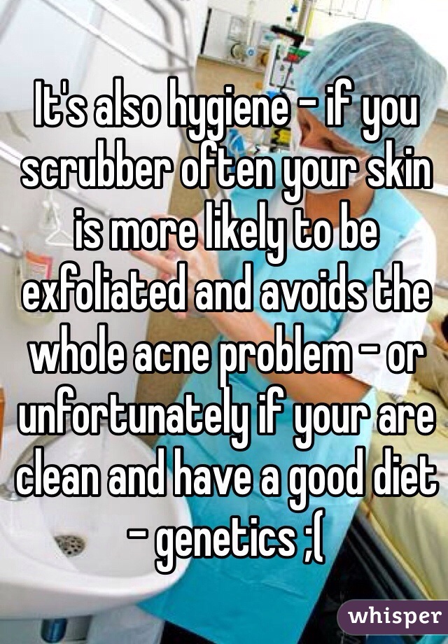 It's also hygiene - if you scrubber often your skin is more likely to be exfoliated and avoids the whole acne problem - or unfortunately if your are clean and have a good diet - genetics ;(