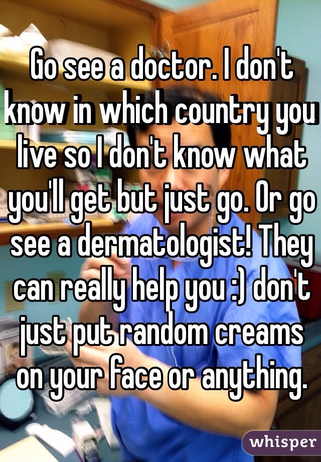 Go see a doctor. I don't know in which country you live so I don't know what you'll get but just go. Or go see a dermatologist! They can really help you :) don't just put random creams on your face or anything.