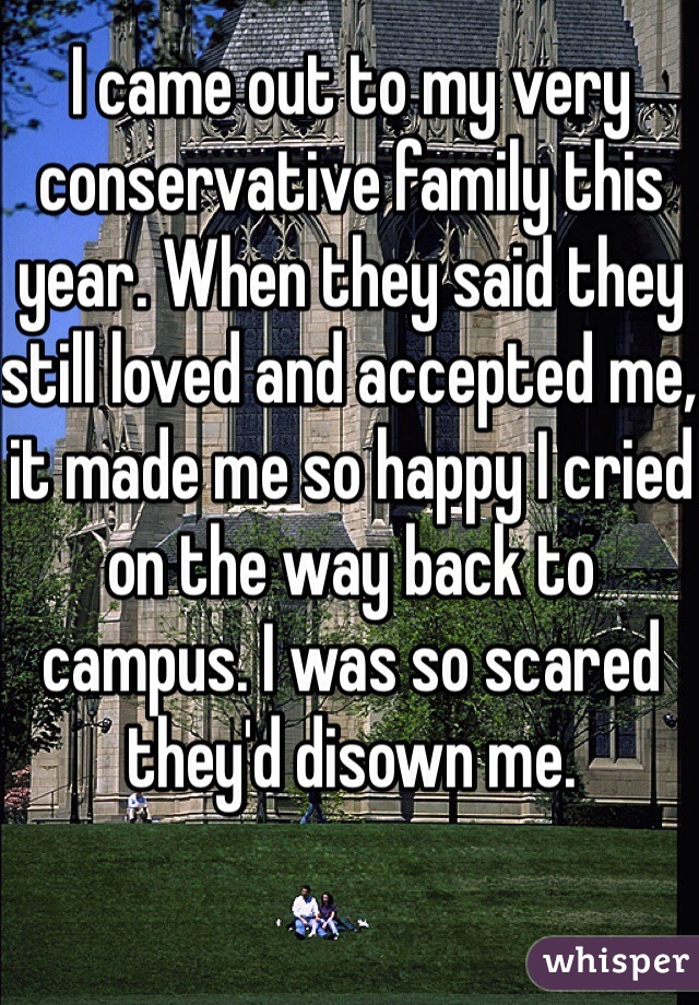 I came out to my very conservative family this year. When they said they still loved and accepted me, it made me so happy I cried on the way back to campus. I was so scared they'd disown me.