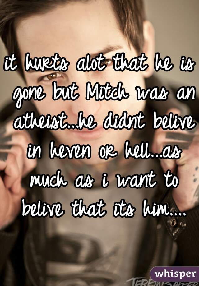 it hurts alot that he is gone but Mitch was an atheist...he didnt belive in heven or hell...as much as i want to belive that its him....
