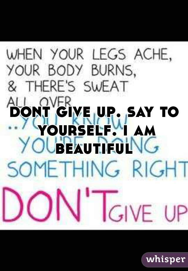 dont give up. say to yourself. i am beautiful 