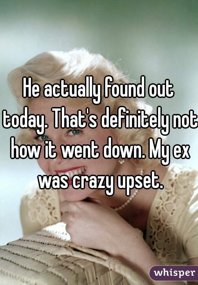 He actually found out today. That's definitely not how it went down. My ex was crazy upset.