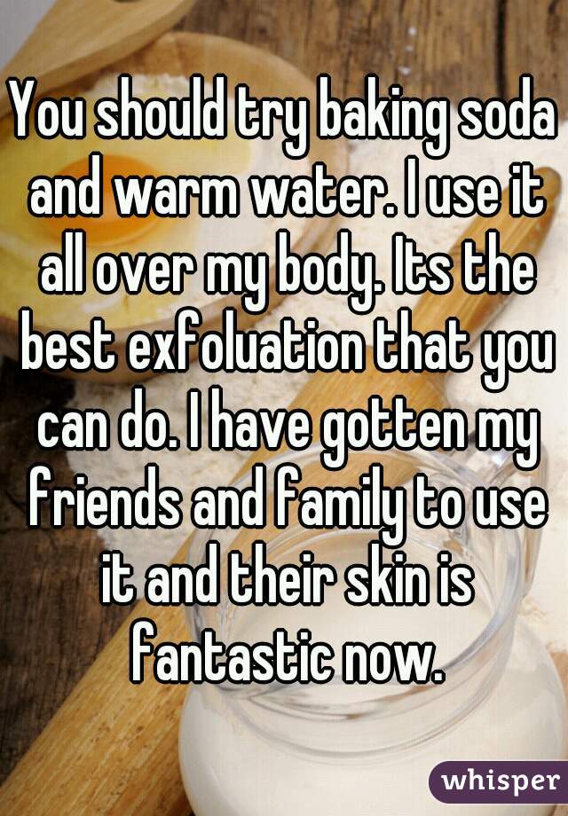 You should try baking soda and warm water. I use it all over my body. Its the best exfoluation that you can do. I have gotten my friends and family to use it and their skin is fantastic now.