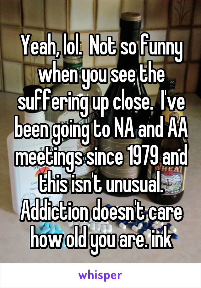 Yeah, lol.  Not so funny when you see the suffering up close.  I've been going to NA and AA meetings since 1979 and this isn't unusual. Addiction doesn't care how old you are. ink