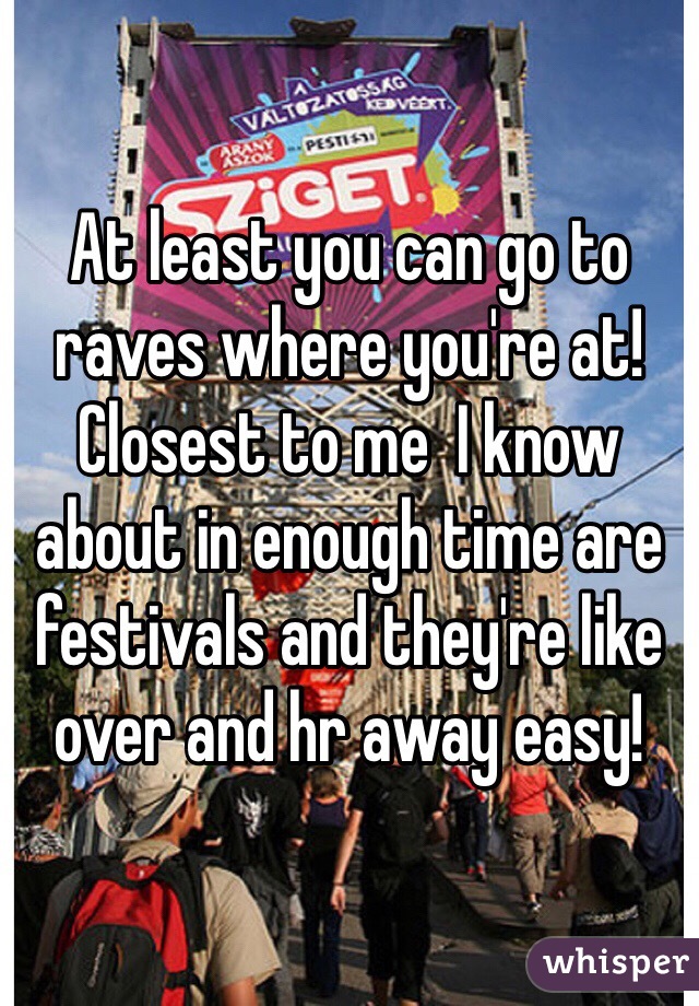 At least you can go to raves where you're at! Closest to me  I know about in enough time are festivals and they're like over and hr away easy! 