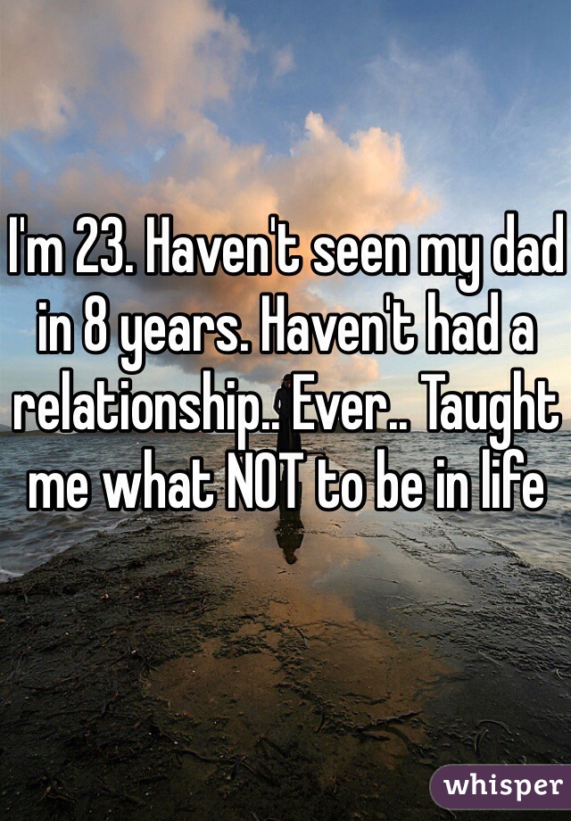 I'm 23. Haven't seen my dad in 8 years. Haven't had a relationship.. Ever.. Taught me what NOT to be in life