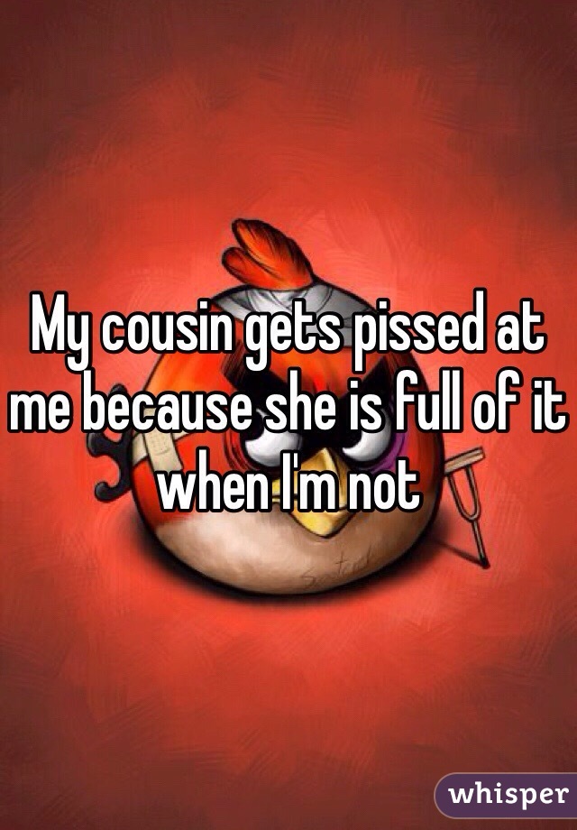 My cousin gets pissed at me because she is full of it when I'm not 