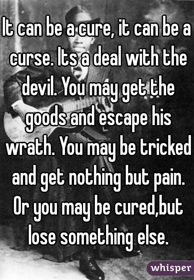 It can be a cure, it can be a curse. Its a deal with the devil. You may get the goods and escape his wrath. You may be tricked and get nothing but pain. Or you may be cured,but lose something else.