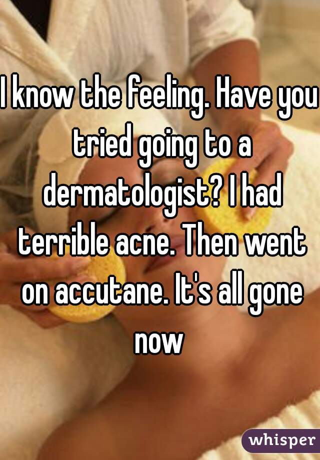 I know the feeling. Have you tried going to a dermatologist? I had terrible acne. Then went on accutane. It's all gone now 