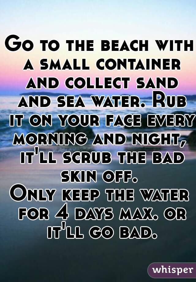 Go to the beach with a small container and collect sand and sea water. Rub it on your face every morning and night,  it'll scrub the bad skin off. 
Only keep the water for 4 days max. or it'll go bad.