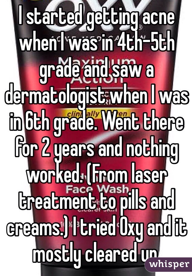 I started getting acne when I was in 4th-5th grade and saw a dermatologist when I was in 6th grade. Went there for 2 years and nothing worked. (From laser treatment to pills and creams.) I tried Oxy and it mostly cleared up.