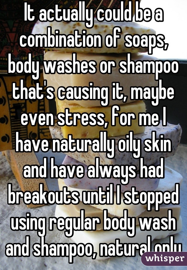 It actually could be a combination of soaps, body washes or shampoo that's causing it, maybe even stress, for me I have naturally oily skin and have always had breakouts until I stopped using regular body wash and shampoo, natural only