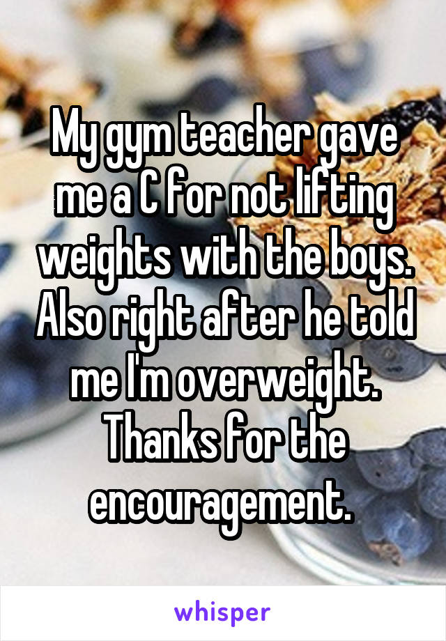 My gym teacher gave me a C for not lifting weights with the boys. Also right after he told me I'm overweight. Thanks for the encouragement. 