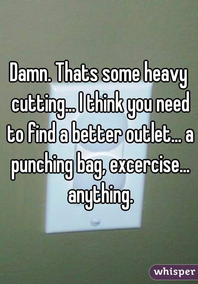 Damn. Thats some heavy cutting... I think you need to find a better outlet... a punching bag, excercise... anything.
