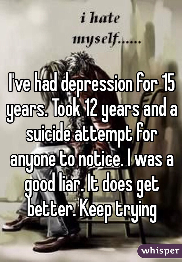 I've had depression for 15 years. Took 12 years and a suicide attempt for anyone to notice. I was a good liar. It does get better. Keep trying 