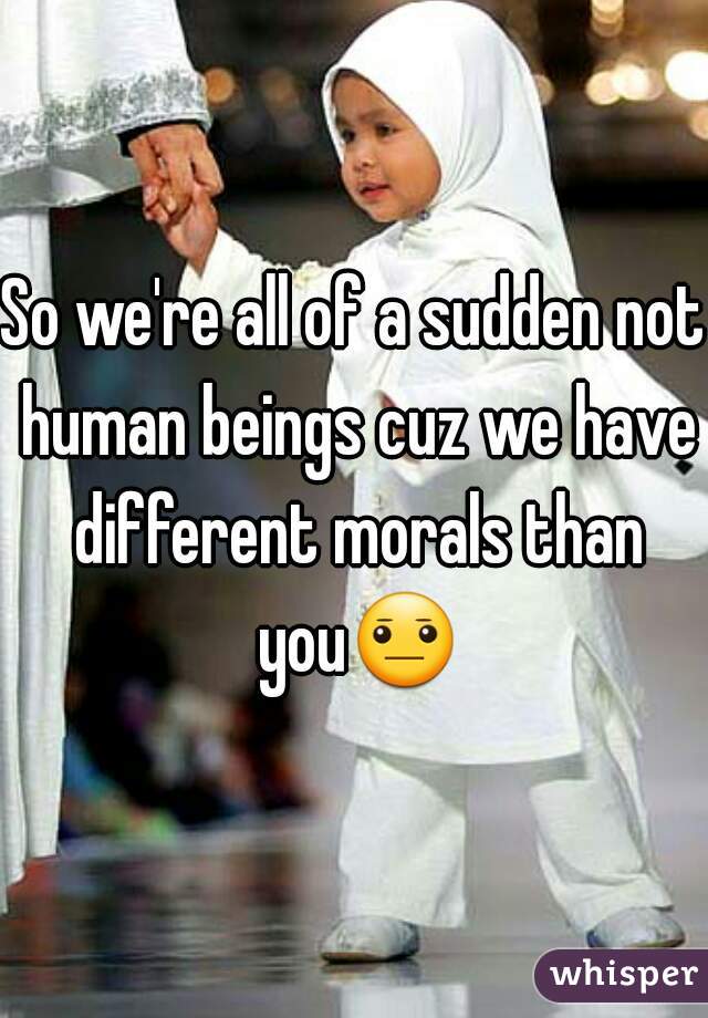 So we're all of a sudden not human beings cuz we have different morals than you😐 