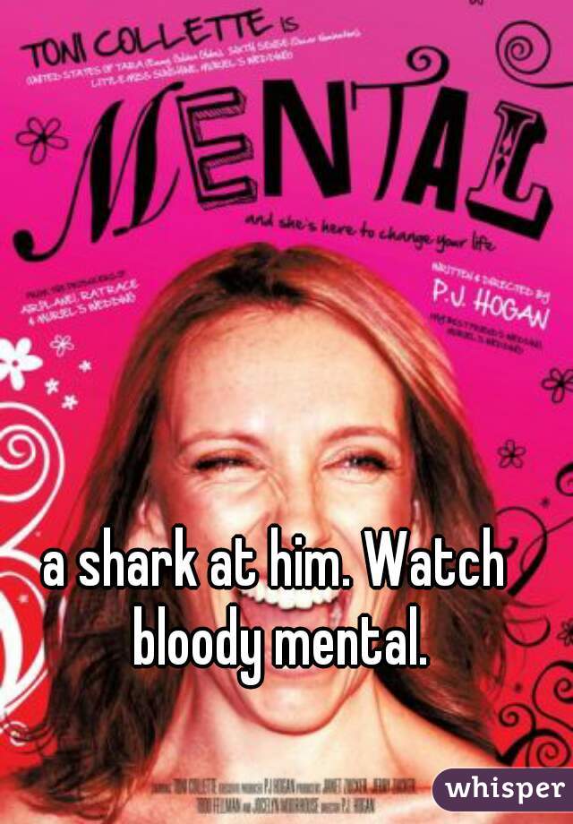 a shark at him. Watch bloody mental.