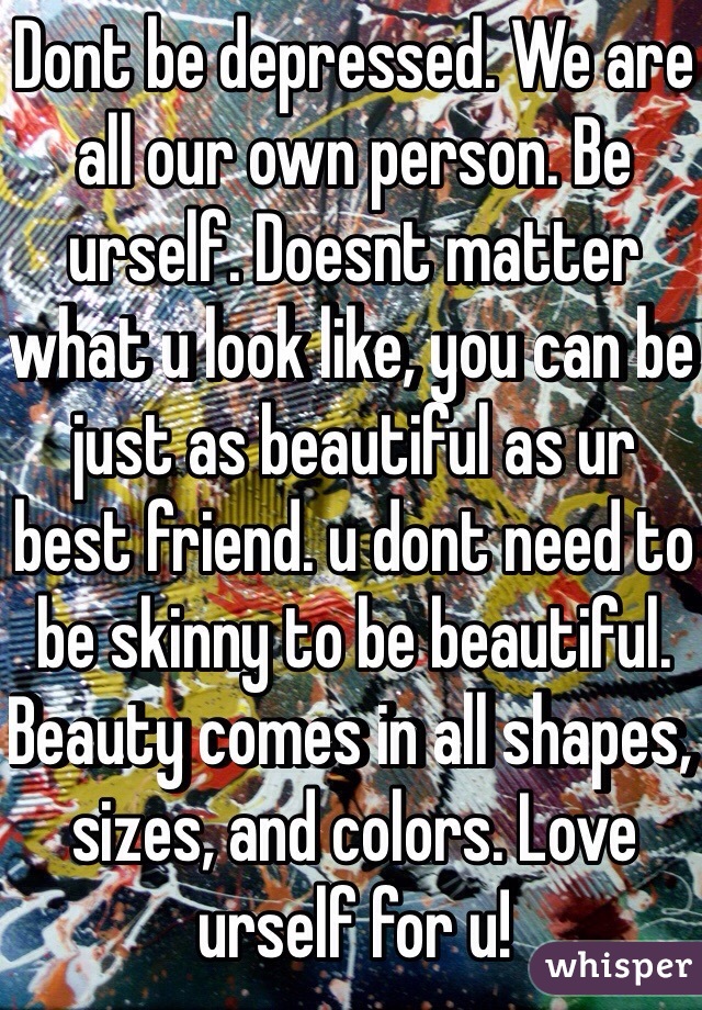 Dont be depressed. We are all our own person. Be urself. Doesnt matter what u look like, you can be just as beautiful as ur best friend. u dont need to be skinny to be beautiful. Beauty comes in all shapes, sizes, and colors. Love urself for u!