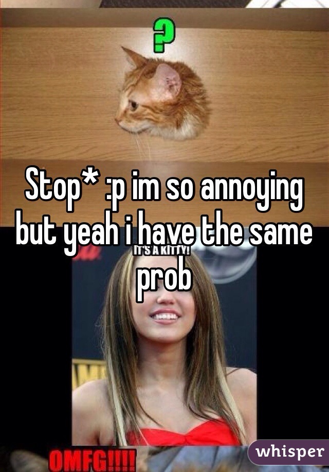 Stop* :p im so annoying but yeah i have the same prob 