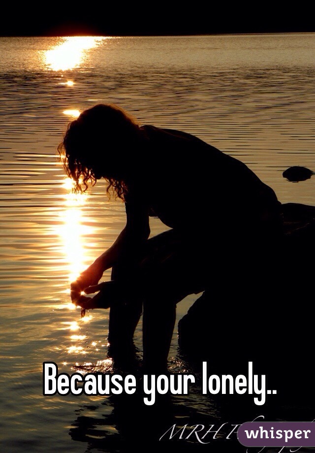Because your lonely..