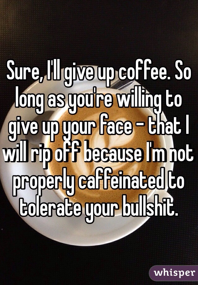 Sure, I'll give up coffee. So long as you're willing to give up your face - that I will rip off because I'm not properly caffeinated to tolerate your bullshit.