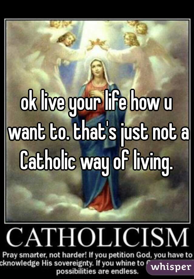 ok live your life how u want to. that's just not a Catholic way of living. 