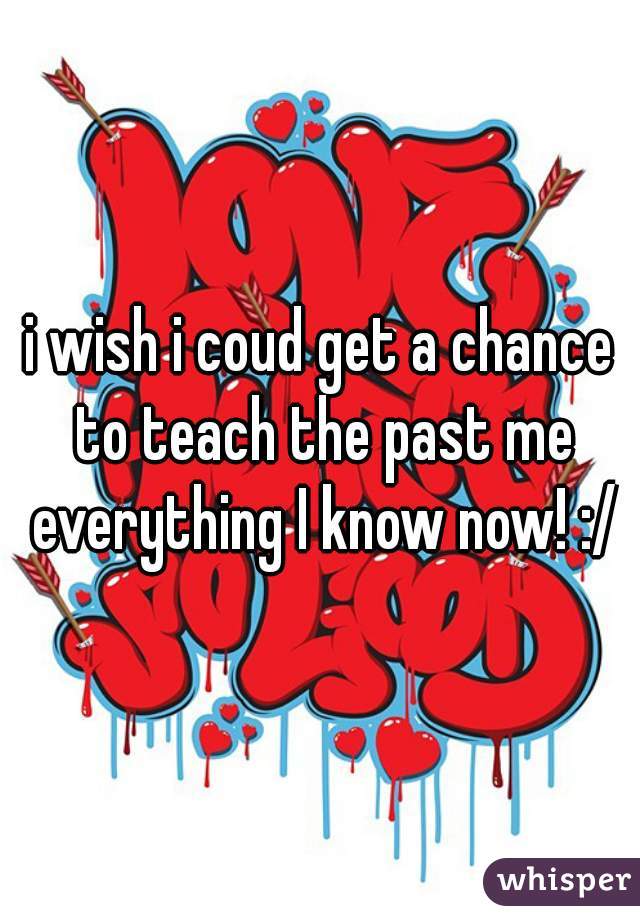 i wish i coud get a chance to teach the past me everything I know now! :/