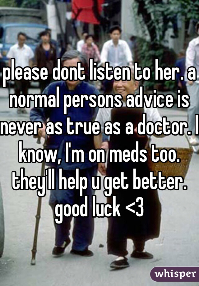 please dont listen to her. a normal persons advice is never as true as a doctor. I know, I'm on meds too. they'll help u get better. good luck <3
