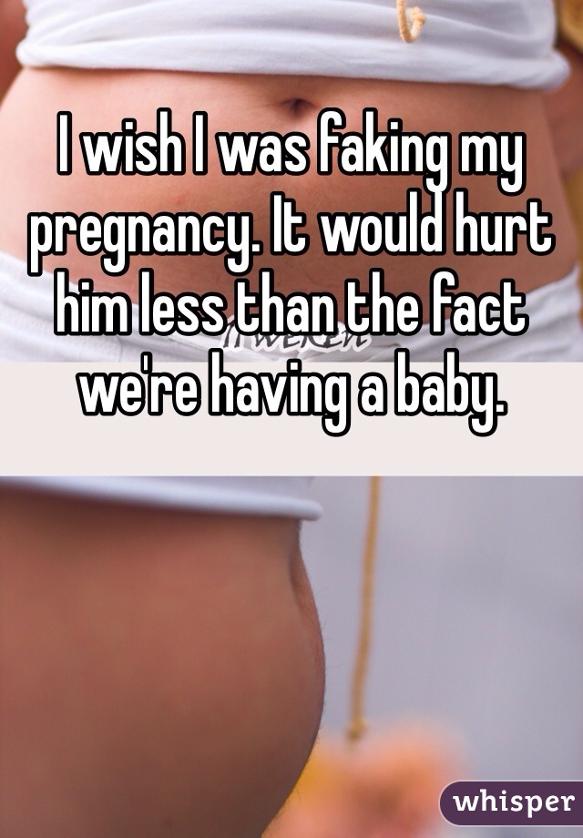 I wish I was faking my pregnancy. It would hurt him less than the fact we're having a baby. 