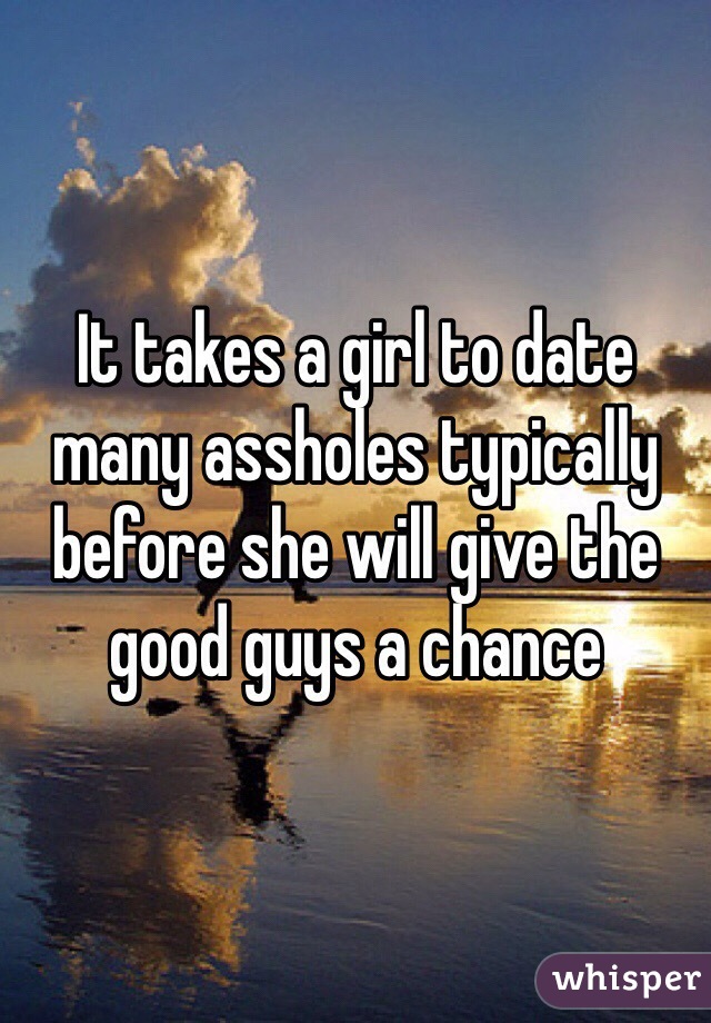 It takes a girl to date many assholes typically before she will give the good guys a chance