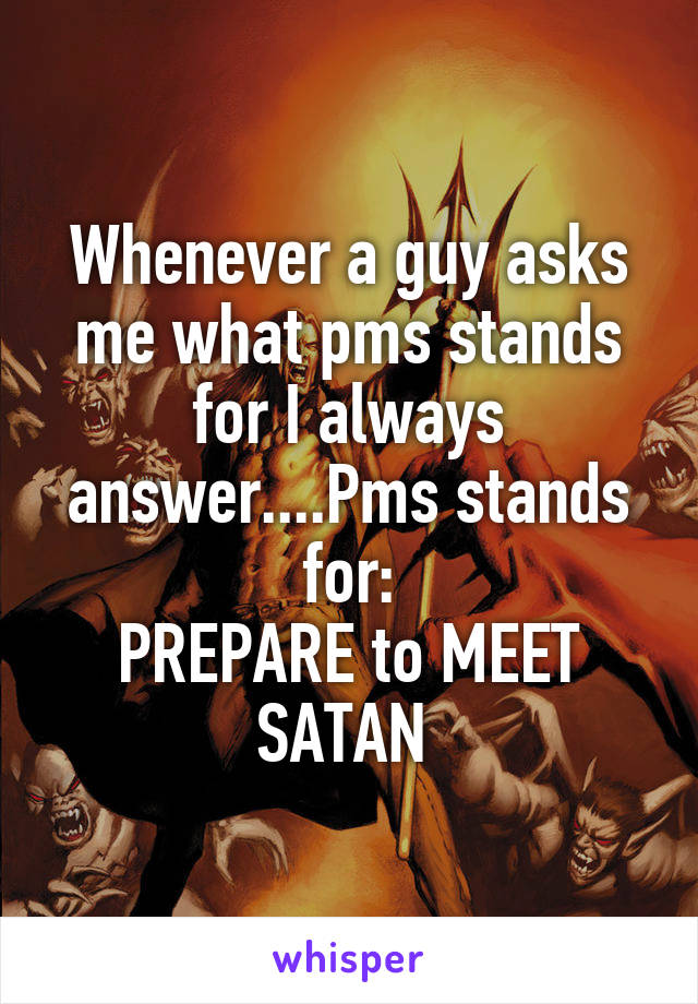 Whenever a guy asks me what pms stands for I always answer....Pms stands for:
PREPARE to MEET SATAN 