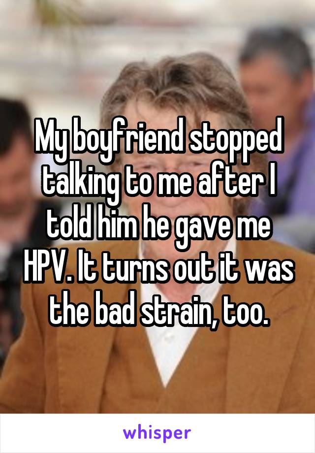 My boyfriend stopped talking to me after I told him he gave me HPV. It turns out it was the bad strain, too.