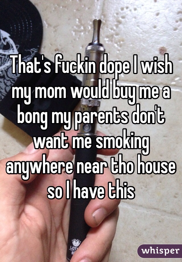 That's fuckin dope I wish my mom would buy me a bong my parents don't want me smoking anywhere near tho house so I have this