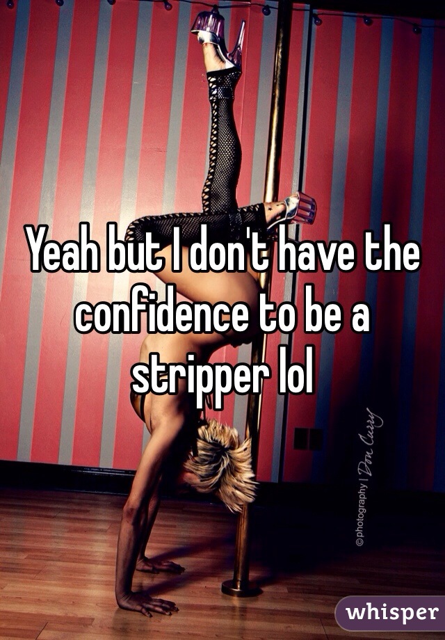 Yeah but I don't have the confidence to be a stripper lol