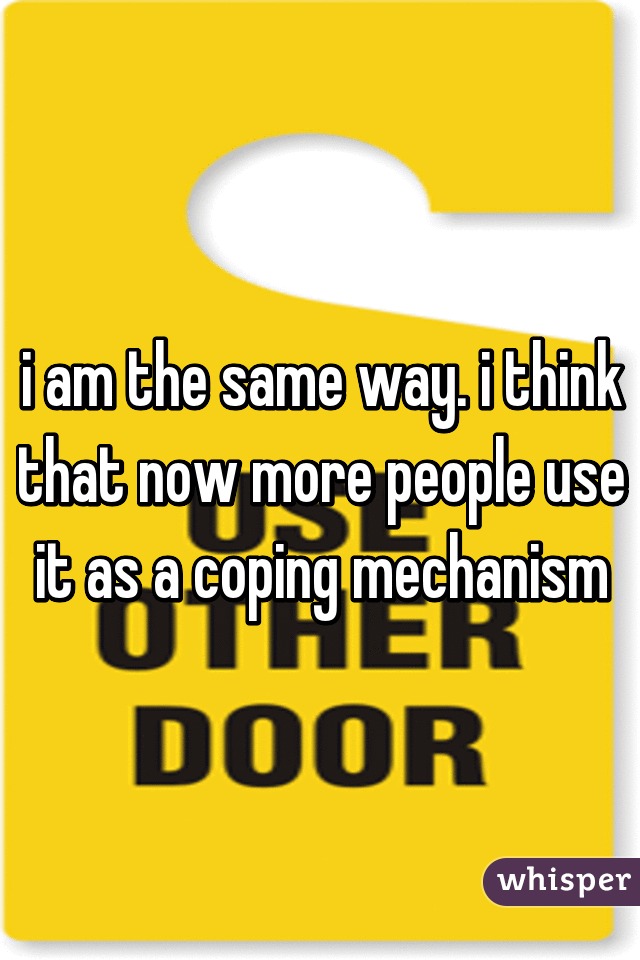 i am the same way. i think that now more people use it as a coping mechanism