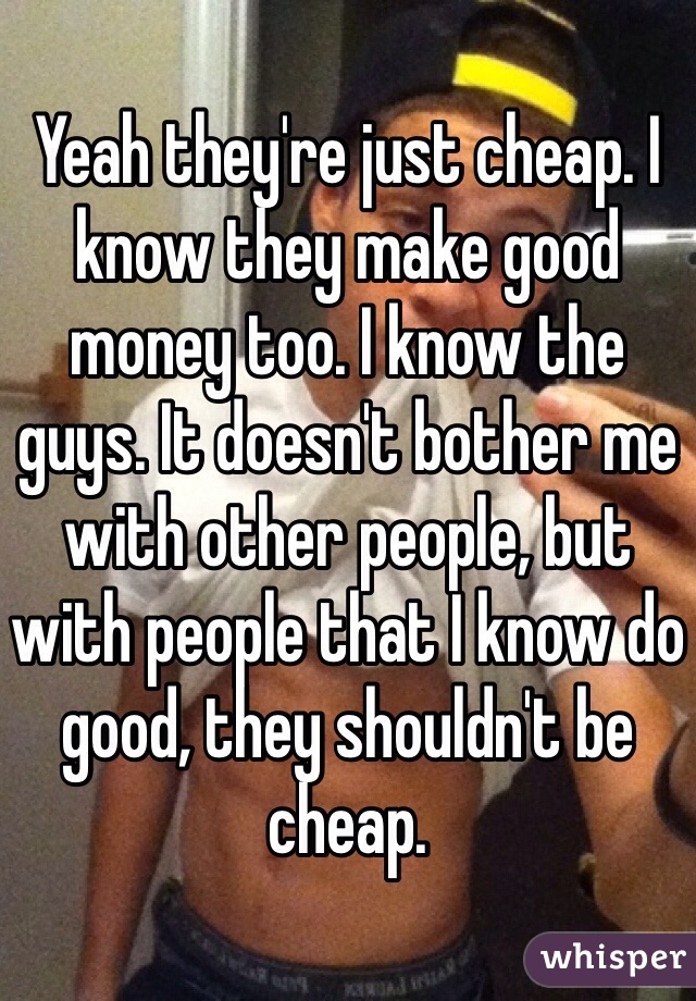 Yeah they're just cheap. I know they make good money too. I know the guys. It doesn't bother me with other people, but with people that I know do good, they shouldn't be cheap. 