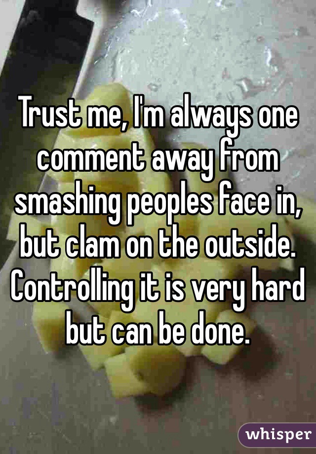 Trust me, I'm always one comment away from smashing peoples face in, but clam on the outside. Controlling it is very hard but can be done.