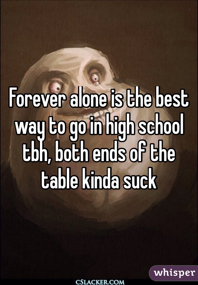 Forever alone is the best way to go in high school tbh, both ends of the table kinda suck
