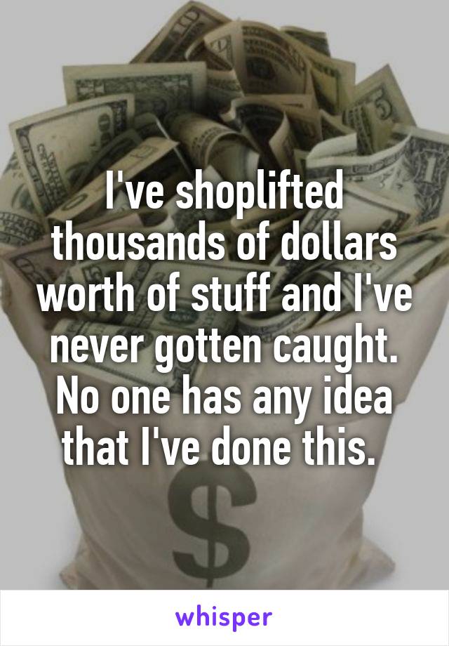I've shoplifted thousands of dollars worth of stuff and I've never gotten caught. No one has any idea that I've done this. 