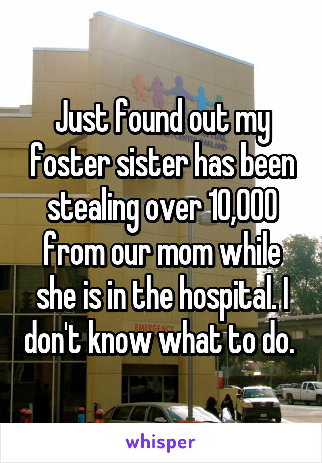 Just found out my foster sister has been stealing over 10,000 from our mom while she is in the hospital. I don't know what to do. 