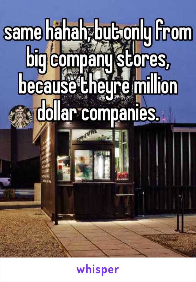 same hahah, but only from big company stores, because theyre million dollar companies.